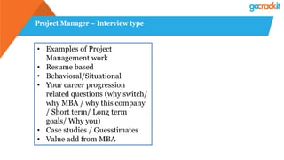 Project Manager – Interview type
• Examples of Project
Management work
• Resume based
• Behavioral/Situational
• Your career progression
related questions (why switch/
why MBA / why this company
/ Short term/ Long term
goals/ Why you)
• Case studies / Guesstimates
• Value add from MBA
 