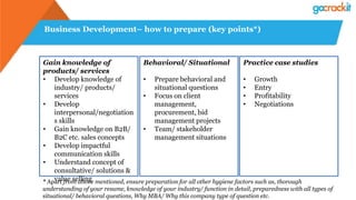 Business Development– how to prepare (key points*)
Gain knowledge of
products/ services
• Develop knowledge of
industry/ products/
services
• Develop
interpersonal/negotiation
s skills
• Gain knowledge on B2B/
B2C etc. sales concepts
• Develop impactful
communication skills
• Understand concept of
consultative/ solutions &
value selling
Behavioral/ Situational
• Prepare behavioral and
situational questions
• Focus on client
management,
procurement, bid
management projects
• Team/ stakeholder
management situations
* Apart from above mentioned, ensure preparation for all other hygiene factors such as, thorough
understanding of your resume, knowledge of your industry/ function in detail, preparedness with all types of
situational/ behavioral questions, Why MBA/ Why this company type of question etc.
Practice case studies
• Growth
• Entry
• Profitability
• Negotiations
 