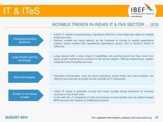 Changing business
dynamics
• India’s IT market is experiencing a significant shift from a few large-size deals to multiple
small-size ones
• Delivery models are being altered, as the business is moving to capital expenditure
(capex) based models from operational expenditure (opex), from a vendor’s frame of
reference
Large players gaining
advantage
• Large players with a wide range of capabilities are gaining ground as they move from
being simple maintenance providers to full service players, offering infrastructure, system
integration and consulting services
New technologies
• Disruptive technologies, such as cloud computing, social media and data analytics, are
offering new avenues of growth across verticals for IT companies
Growth in non-linear
models
• India’s IT sector is gradually moving from linear models (rising headcount to increase
revenue) to non-linear ones
• In line with this, IT companies in India are focusing on new models such as platform-based
BPM services and creation of intellectual property
 