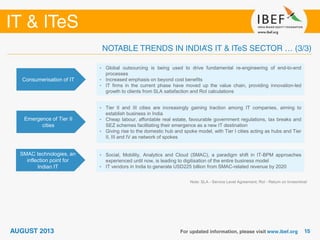Consumerisation of IT
• Global outsourcing is being used to drive fundamental re-engineering of end-to-end
processes
• Increased emphasis on beyond cost benefits
• IT firms in the current phase have moved up the value chain, providing innovation-led
growth to clients from SLA satisfaction and RoI calculations
Emergence of Tier II
cities
• Tier II and III cities are increasingly gaining traction among IT companies, aiming to
establish business in India
• Cheap labour, affordable real estate, favourable government regulations, tax breaks and
SEZ schemes facilitating their emergence as a new IT destination
• Giving rise to the domestic hub and spoke model, with Tier I cities acting as hubs and Tier
II, III and IV as network of spokes
SMAC technologies, an
inflection point for
Indian IT
• Social, Mobility, Analytics and Cloud (SMAC), a paradigm shift in IT-BPM approaches
experienced until now, is leading to digitisation of the entire business model
• IT vendors in India to generate USD225 billion from SMAC-related revenue by 2020
Note: SLA - Service Level Agreement; RoI - Return on Invesmtnet
 
