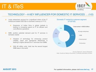 Source: Nasscom, Aranca Research
Note: Small and Medium Business; E indicates estimated numbers
Domestic IT market by customer segment
(FY2013E)
Large enterprises account for a significant share of the IT
market and added USD15bn to domestic revenue in FY13
Expansion of Indian firms in global markets is
leading to increasing spend on IT for efficient and
cost-effective operations
SMB, another potential demand pool for IT services in
domestic market
Adoption of technology for enhancing product
visibility, reach and operational efficiencies is
leading to higher demand for IT services from SMBs
With 46 million units, India has the second largest
SMB base in the world
47%
26%
15%
12%
Large enterprises
SMB
Governement
Consumers
Total market = USD32 billion
 