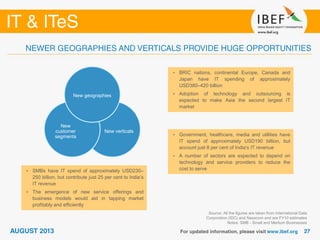 Source: All the figures are taken from International Data
Corporation (IDC) and Nasscom and are FY10 estimates
Notes: SMB - Small and Medium Businesses
• BRIC nations, continental Europe, Canada and
Japan have IT spending of approximately
USD380–420 billion
• Adoption of technology and outsourcing is
expected to make Asia the second largest IT
market
• Government, healthcare, media and utilities have
IT spend of approximately USD190 billion, but
account just 8 per cent of India’s IT revenue
• A number of sectors are expected to depend on
technology and service providers to reduce the
cost to serve• SMBs have IT spend of approximately USD230–
250 billion, but contribute just 25 per cent to India’s
IT revenue
• The emergence of new service offerings and
business models would aid in tapping market
profitably and efficiently
New verticals
New
customer
segments
New geographies
 