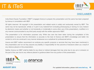 India Brand Equity Foundation (“IBEF”) engaged Aranca to prepare this presentation and the same has been prepared
by Aranca in consultation with IBEF.
All rights reserved. All copyright in this presentation and related works is solely and exclusively owned by IBEF. The
same may not be reproduced, wholly or in part in any material form (including photocopying or storing it in any medium
by electronic means and whether or not transiently or incidentally to some other use of this presentation), modified or in
any manner communicated to any third party except with the written approval of IBEF.
This presentation is for information purposes only. While due care has been taken during the compilation of this
presentation to ensure that the information is accurate to the best of Aranca and IBEF’s knowledge and belief, the
content is not to be construed in any manner whatsoever as a substitute for professional advice.
Aranca and IBEF neither recommend nor endorse any specific products or services that may have been mentioned in
this presentation and nor do they assume any liability or responsibility for the outcome of decisions taken as a result of
any reliance placed on this presentation.
Neither Aranca nor IBEF shall be liable for any direct or indirect damages that may arise due to any act or omission on
the part of the user due to any reliance placed or guidance taken from any portion of this presentation.
 