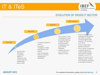 • By early 90s,
US-based
companies
began to
outsource work
on low-cost and
skilled talent
pool in India
• IT industry started to
mature
• Increased
investment in R&D
and infrastructure
started
• India increasingly
seen as a product
development
destination
• The number of firms
in India grew in size
and started offering
complex services
such as product
management and
go-to market
strategies
• Western firms set
up a number of
captives in India
Pre-1995
1995-2000
2000–05
2005 onwards
• Firms in India became
multinational companies
with delivery centres
across the globe (580
centres in 75 countries,
as of 2012)
• Firms in India make
global acquisitions
• The IT sector is expected
to employ about 3.0
million people directly
and around 9.5 million
indirectly, as of FY13
• India’s IT sector is at an
inflection point, moving
from enterprise servicing
to enterprise solutions
 