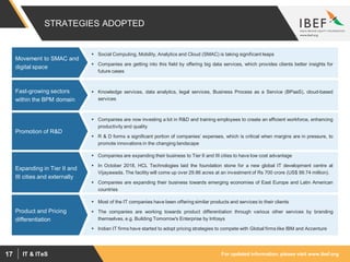 For updated information, please visit www.ibef.orgIT & ITeS17
STRATEGIES ADOPTED
 Social Computing, Mobility, Analytics and Cloud (SMAC) is taking significant leaps
 Companies are getting into this field by offering big data services, which provides clients better insights for
future cases
Movement to SMAC and
digital space
 Knowledge services, data analytics, legal services, Business Process as a Service (BPaaS), cloud-based
services
Fast-growing sectors
within the BPM domain
 Companies are now investing a lot in R&D and training employees to create an efficient workforce, enhancing
productivity and quality
 R & D forms a significant portion of companies’ expenses, which is critical when margins are in pressure, to
promote innovations in the changing landscape
Promotion of R&D
 Companies are expanding their business to Tier II and III cities to have low cost advantage
 In October 2018, HCL Technologies laid the foundation stone for a new global IT development centre at
Vijayawada. The facility will come up over 29.86 acres at an investment of Rs 700 crore (US$ 99.74 million).
 Companies are expanding their business towards emerging economies of East Europe and Latin American
countries
Expanding in Tier II and
III cities and externally
 Most of the IT companies have been offering similar products and services to their clients
 The companies are working towards product differentiation through various other services by branding
themselves, e.g. Building Tomorrow's Enterprise by Infosys
 Indian IT firms have started to adopt pricing strategies to compete with Global firms like IBM and Accenture
Product and Pricing
differentiation
 