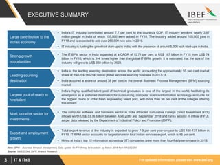 For updated information, please visit www.ibef.orgIT & ITeS3
EXECUTIVE SUMMARY
 The IT-BPM sector in India expanded at a CAGR of 10.71 per cent to US$ 167 billion in FY18 from US$ 74
billion in FY10, which is 3–4 times higher than the global IT-BPM growth. It is estimated that the size of the
industry will grow to US$ 350 billion by 2025.
Strong growth
opportunities
 India is the leading sourcing destination across the world, accounting for approximately 55 per cent market
share of the US$ 185-190 billion global services sourcing business in 2017-18.
 India acquired a share of around 38 per cent in the overall Business Process Management (BPM) sourcing
market.
Leading sourcing
destination
 India’s highly qualified talent pool of technical graduates is one of the largest in the world, facilitating its
emergence as a preferred destination for outsourcing, computer science/information technology accounts for
the biggest chunk of India' fresh engineering talent pool, with more than 98 per cent of the colleges offering
this stream.
Largest pool of ready to
hire talent
 The computer software and hardware sector in India attracted cumulative Foreign Direct Investment (FDI)
inflows worth US$ 33.36 billion between April 2000 and September 2018 and ranks second in inflow of FDI,
as per data released by the Department of Industrial Policy and Promotion (DIPP).
Most lucrative sector for
investments
 Total export revenue of the industry is expected to grow 7-9 per cent year-on-year to US$ 135-137 billion in
FY19. IT-BPM sector accounts for largest share in total Indian services export, which is 45 per cent.
 Hiring at India’s top 10 information technology (IT) companies grew more than four-fold year-on-year in 2018.
Export and employment
growth
Source: NASSCOM, DIPP, Aranca Research
Note: BPM – Business Process Management, Data update for FY19 may be available by March 2019 from NASSCOM
 India’s IT industry contributed around 7.7 per cent to the country’s GDP. IT industry employs nearly 3.97
million people in India of which 105,000 were added in FY18. The industry added around 105,000 jobs in
FY18 and is expected to add over 250,000 new jobs in 2019.
 IT industry is fueling the growth of start-ups in India, with the presence of around 5,300 tech start-ups in India.
Large contribution to the
Indian economy
 
