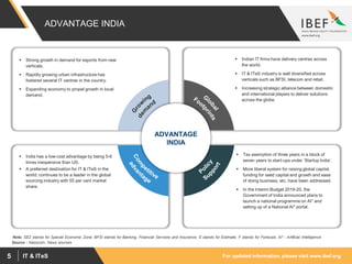 For updated information, please visit www.ibef.orgIT & ITeS5
ADVANTAGE INDIA
 Strong growth in demand for exports from new
verticals.
 Rapidly growing urban infrastructure has
fostered several IT centres in the country.
 Expanding economy to propel growth in local
demand.
 Indian IT firms have delivery centres across
the world.
 IT & ITeS industry is well diversified across
verticals such as BFSI, telecom and retail.
 Increasing strategic alliance between domestic
and international players to deliver solutions
across the globe.
 India has a low-cost advantage by being 5-6
times inexpensive than US.
 A preferred destination for IT & ITeS in the
world; continues to be a leader in the global
sourcing industry with 55 per cent market
share.
 Tax exemption of three years in a block of
seven years to start-ups under ‘Startup India’.
 More liberal system for raising global capital,
funding for seed capital and growth and ease
of doing business, etc. have been addressed.
 In the Interim Budget 2019-20, the
Government of India announced plans to
launch a national programme on AI* and
setting up of a National AI* portal.
ADVANTAGE
INDIA
Note: SEZ stands for Special Economic Zone, BFSI stands for Banking, Financial Services and Insurance, E stands for Estimate, F stands for Forecast, AI* - Artificial Intelligence
Source : Nasscom, News sources
 