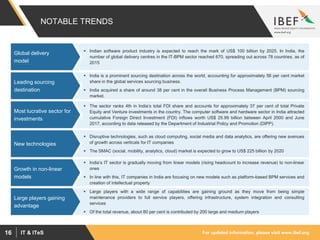 For updated information, please visit www.ibef.orgIT & ITeS16
NOTABLE TRENDS
 Indian software product industry is expected to reach the mark of US$ 100 billion by 2025. In India, the
number of global delivery centres in the IT-BPM sector reached 670, spreading out across 78 countries, as of
2015
Global delivery
model
 India is a prominent sourcing destination across the world, accounting for approximately 56 per cent market
share in the global services sourcing business.
 India acquired a share of around 38 per cent in the overall Business Process Management (BPM) sourcing
market.
Leading sourcing
destination
 The sector ranks 4th in India’s total FDI share and accounts for approximately 37 per cent of total Private
Equity and Venture investments in the country. The computer software and hardware sector in India attracted
cumulative Foreign Direct Investment (FDI) inflows worth US$ 25.99 billion between April 2000 and June
2017, according to data released by the Department of Industrial Policy and Promotion (DIPP).
Most lucrative sector for
investments
 Disruptive technologies, such as cloud computing, social media and data analytics, are offering new avenues
of growth across verticals for IT companies
 The SMAC (social, mobility, analytics, cloud) market is expected to grow to US$ 225 billion by 2020
New technologies
 India’s IT sector is gradually moving from linear models (rising headcount to increase revenue) to non-linear
ones
 In line with this, IT companies in India are focusing on new models such as platform-based BPM services and
creation of intellectual property
Growth in non-linear
models
 Large players with a wide range of capabilities are gaining ground as they move from being simple
maintenance providers to full service players, offering infrastructure, system integration and consulting
services
 Of the total revenue, about 80 per cent is contributed by 200 large and medium players
Large players gaining
advantage
 