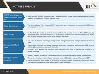 For updated information, please visit www.ibef.orgIT & ITeS17
NOTABLE TRENDS
 Social, Mobility, Analytics and Cloud (SMAC), a paradigm shift in IT-BPM approaches experienced until now,
is leading to digitisation of the entire business model
SMAC technologies, an
inflection point for Indian
IT
 The National Optical Fibre Network (NOFN) is being laid down in phases to connect all the 250,000 gram
panchayats in the country.
Rural Development
 In May 2017, the central government announced to launch a policy named as Phased Manufacturing
Programme (PMP), which was developed by the Ministry of Electronics and Information Technology (MeitY)
with an aim to boost the manufacturing of cell phones in the country.
Make in India
 Tier II and III cities are increasingly gaining traction among IT companies, aiming to establish business in
India.
 Cheap labour, affordable real estate, favourable government regulations, tax breaks and SEZ schemes
facilitating their emergence as a new IT destination
 Giving rise to the domestic hub and spoke model, with Tier I cities acting as hubs and Tier II, III and IV as
network of spokes
Emergence of Tier II
cities
 India’s IT market is experiencing a significant shift from a few large-size deals to multiple small-size ones
 The number of start-ups in technology is expected to reach 50000, adding to around 2 per cent of GDP
 Delivery models are being altered, as the business is moving to capital expenditure (capex) based models
from operational expenditure (opex), from a vendor’s frame of reference
Changing business
dynamics
 