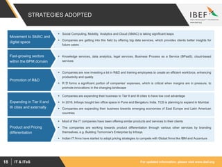 For updated information, please visit www.ibef.orgIT & ITeS18
STRATEGIES ADOPTED
 Social Computing, Mobility, Analytics and Cloud (SMAC) is taking significant leaps
 Companies are getting into this field by offering big data services, which provides clients better insights for
future cases
Movement to SMAC and
digital space
 Knowledge services, data analytics, legal services, Business Process as a Service (BPaaS), cloud-based
services
Fast-growing sectors
within the BPM domain
 Companies are now investing a lot in R&D and training employees to create an efficient workforce, enhancing
productivity and quality
 R D forms a significant portion of companies’ expenses, which is critical when margins are in pressure, to
promote innovations in the changing landscape
Promotion of R&D
 Companies are expanding their business to Tier II and III cities to have low cost advantage
 In 2016, Infosys bought two office space in Pune and Bengaluru India. TCS is planning to expand in Mumbai
 Companies are expanding their business towards emerging economies of East Europe and Latin American
countries
Expanding in Tier II and
III cities and externally
 Most of the IT companies have been offering similar products and services to their clients
 The companies are working towards product differentiation through various other services by branding
themselves, e.g. Building Tomorrow's Enterprise by Infosys
 Indian IT firms have started to adopt pricing strategies to compete with Global firms like IBM and Accenture
Product and Pricing
differentiation
 