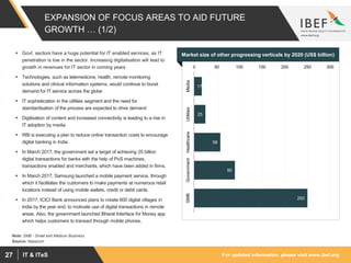 For updated information, please visit www.ibef.orgIT & ITeS27
EXPANSION OF FOCUS AREAS TO AID FUTURE
GROWTH … (1/2)
Market size of other progressing verticals by 2020 (US$ billion)
Source: Nasscom
Note: SMB - Small and Medium Business
 Govt. sectors have a huge potential for IT enabled services, as IT
penetration is low in the sector. Increasing digitalisation will lead to
growth in revenues for IT sector in coming years
 Technologies, such as telemedicine, health, remote monitoring
solutions and clinical information systems, would continue to boost
demand for IT service across the globe
 IT sophistication in the utilities segment and the need for
standardisation of the process are expected to drive demand
 Digitisation of content and increased connectivity is leading to a rise in
IT adoption by media
 RBI is executing a plan to reduce online transaction costs to encourage
digital banking in India
 In March 2017, the government set a target of achieving 25 billion
digital transactions for banks with the help of PoS machines,
transactions enabled and merchants, which have been added in firms.
 In March 2017, Samsung launched a mobile payment service, through
which it facilitates the customers to make payments at numerous retail
locations instead of using mobile wallets, credit or debit cards.
 In 2017, ICICI Bank announced plans to create 600 digital villages in
India by the year end, to motivate use of digital transactions in remote
areas. Also, the government launched Bharat Interface for Money app
which helps customers to transact through mobile phones.
17
25
58
90
250
0 50 100 150 200 250 300
MediaUtilitiesHealthcareGovernmentSMB
 