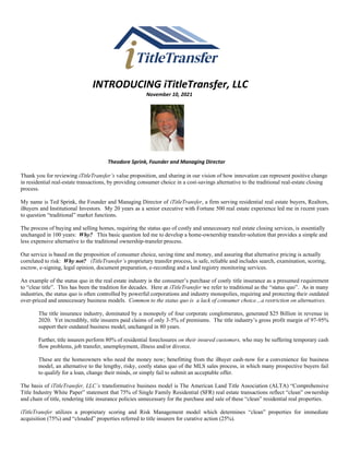 INTRODUCING iTitleTransfer, LLC
November 10, 2021
Theodore Sprink, Founder and Managing Director
Thank you for reviewing iTitleTransfer’s value proposition, and sharing in our vision of how innovation can represent positive change
in residential real-estate transactions, by providing consumer choice in a cost-savings alternative to the traditional real-estate closing
process.
My name is Ted Sprink, the Founder and Managing Director of iTitleTransfer, a firm serving residential real estate buyers, Realtors,
iBuyers and Institutional Investors. My 20 years as a senior executive with Fortune 500 real estate experience led me in recent years
to question “traditional” market functions.
The process of buying and selling homes, requiring the status quo of costly and unnecessary real estate closing services, is essentially
unchanged in 100 years: Why? This basic question led me to develop a home-ownership transfer-solution that provides a simple and
less expensive alternative to the traditional ownership-transfer process.
Our service is based on the proposition of consumer choice, saving time and money, and assuring that alternative pricing is actually
correlated to risk: Why not? iTitleTransfer’s proprietary transfer process, is safe, reliable and includes search, examination, scoring,
escrow, e-signing, legal opinion, document preparation, e-recording and a land registry monitoring services.
An example of the status quo in the real estate industry is the consumer’s purchase of costly title insurance as a presumed requirement
to “clear title”. This has been the tradition for decades. Here at iTitleTransfer we refer to traditional as the “status quo”. As in many
industries, the status quo is often controlled by powerful corporations and industry monopolies, requiring and protecting their outdated
over-priced and unnecessary business models. Common to the status quo is a lack of consumer choice…a restriction on alternatives.
The title insurance industry, dominated by a monopoly of four corporate conglomerates, generated $25 Billion in revenue in
2020. Yet incredibly, title insurers paid claims of only 3-5% of premiums. The title industry’s gross profit margin of 97-95%
support their outdated business model, unchanged in 80 years.
Further, title insurers perform 80% of residential foreclosures on their insured customers, who may be suffering temporary cash
flow problems, job transfer, unemployment, illness and/or divorce.
These are the homeowners who need the money now; benefitting from the iBuyer cash-now for a convenience fee business
model, an alternative to the lengthy, risky, costly status quo of the MLS sales process, in which many prospective buyers fail
to qualify for a loan, change their minds, or simply fail to submit an acceptable offer.
The basis of iTitleTransfer, LLC’s transformative business model is The American Land Title Association (ALTA) “Comprehensive
Title Industry White Paper” statement that 75% of Single Family Residential (SFR) real estate transactions reflect “clean” ownership
and chain of title, rendering title insurance policies unnecessary for the purchase and sale of these “clean” residential real properties.
iTitleTransfer utilizes a proprietary scoring and Risk Management model which determines “clean” properties for immediate
acquisition (75%) and “clouded” properties referred to title insurers for curative action (25%).
 