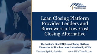 Loan Closing Platform
Provides Lenders and
Borrowers a Low-Cost
Closing Alternative
The Nation’s First E2E Loan Closing Platform
Alternative to Title Insurance Authorized by GSEs
Theodore Sprink, Founder www.iTitleTransfer.com
 