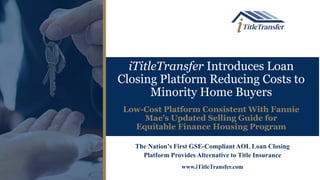 iTitleTransfer Introduces Loan
Closing Platform Reducing Costs to
Minority Home Buyers
Low-Cost Platform Consistent With Fannie
Mae’s Updated Selling Guide for
Equitable Finance Housing Program
The Nation’s First GSE-Compliant AOL Loan Closing
Platform Provides Alternative to Title Insurance
www.iTitleTransfer.com
 