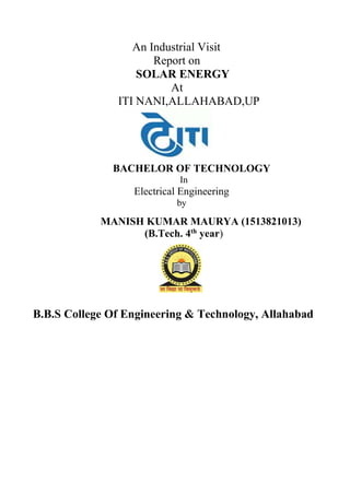 An Industrial Visit
Report on
SOLAR ENERGY
At
ITI NANI,ALLAHABAD,UP
BACHELOR OF TECHNOLOGY
In
Electrical Engineering
by
MANISH KUMAR MAURYA (1513821013)
(B.Tech. 4th
year)
B.B.S College Of Engineering & Technology, Allahabad
 