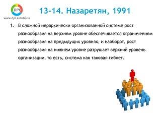 13-14. Назаретян, 1991
1. В сложной иерархически организованной системе рост
разнообразия на верхнем уровне обеспечивается ограничением
разнообразия на предыдущих уровнях, и наоборот, рост
разнообразия на нижнем уровне разрушает верхний уровень
организации, то есть, система как таковая гибнет.
 