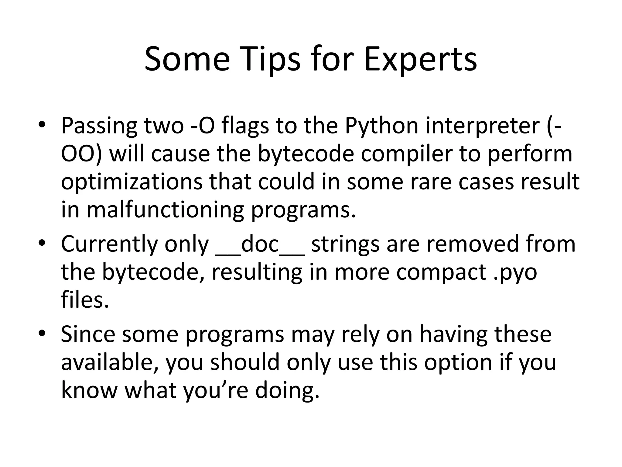 Some Tips for Experts
• Passing two -O flags to the Python interpreter (-
  OO) will cause the bytecode compiler to perform
  optimizations that could in some rare cases result
  in malfunctioning programs.
• Currently only __doc__ strings are removed from
  the bytecode, resulting in more compact .pyo
  files.
• Since some programs may rely on having these
  available, you should only use this option if you
  know what you’re doing.
 