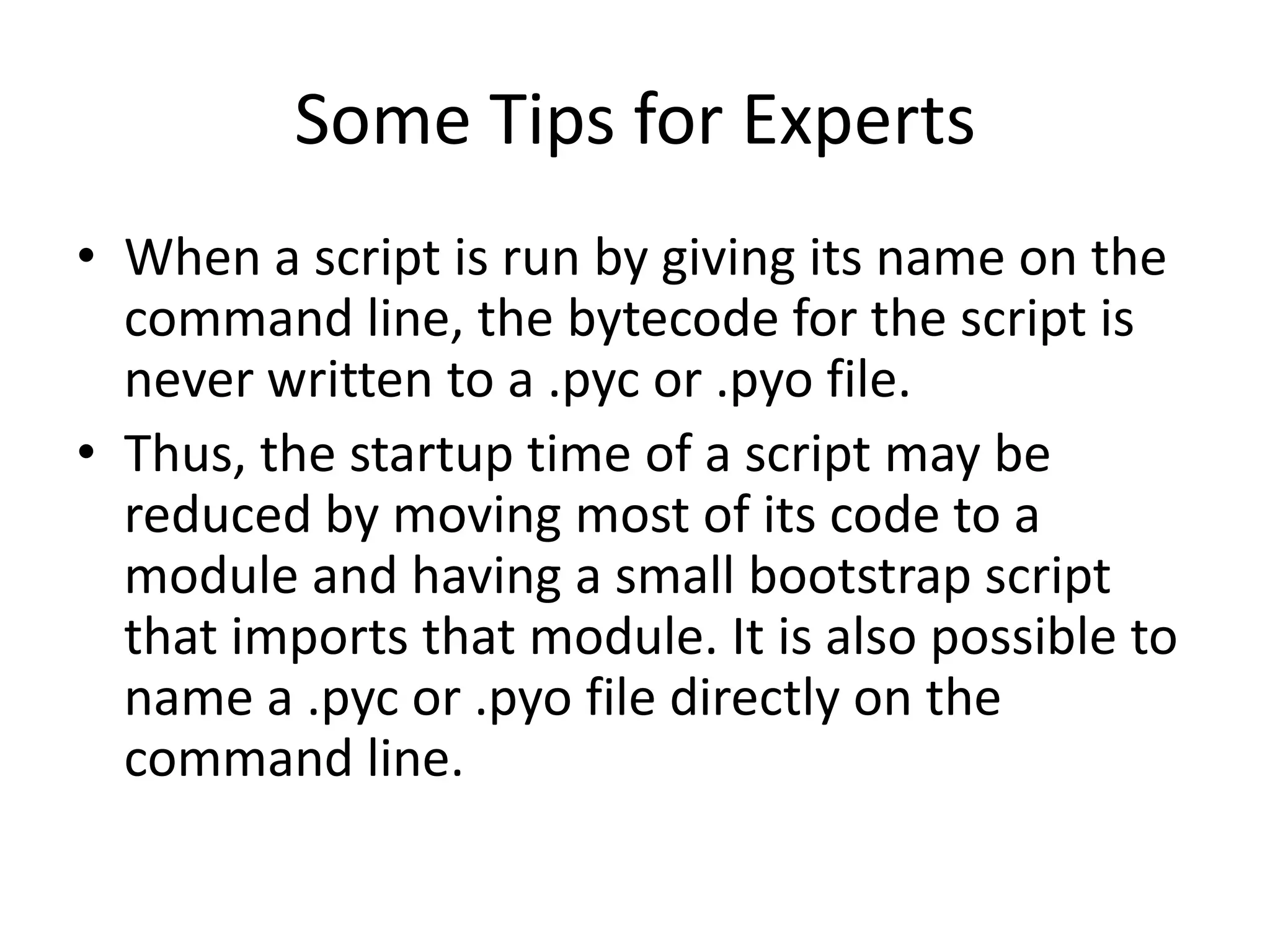 Some Tips for Experts
• When a script is run by giving its name on the
  command line, the bytecode for the script is
  never written to a .pyc or .pyo file.
• Thus, the startup time of a script may be
  reduced by moving most of its code to a
  module and having a small bootstrap script
  that imports that module. It is also possible to
  name a .pyc or .pyo file directly on the
  command line.
 