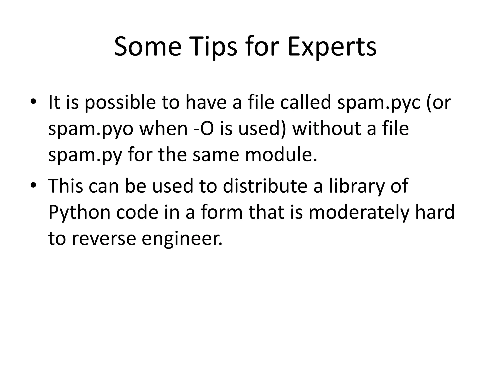 Some Tips for Experts
• It is possible to have a file called spam.pyc (or
  spam.pyo when -O is used) without a file
  spam.py for the same module.
• This can be used to distribute a library of
  Python code in a form that is moderately hard
  to reverse engineer.
 