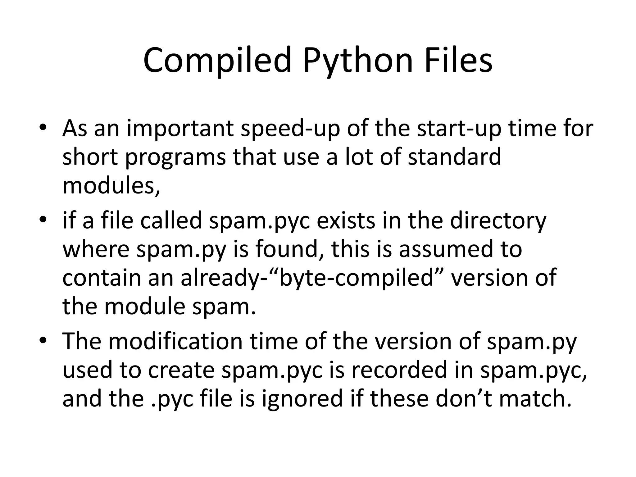 Compiled Python Files
• As an important speed-up of the start-up time for
  short programs that use a lot of standard
  modules,
• if a file called spam.pyc exists in the directory
  where spam.py is found, this is assumed to
  contain an already-“byte-compiled” version of
  the module spam.
• The modification time of the version of spam.py
  used to create spam.pyc is recorded in spam.pyc,
  and the .pyc file is ignored if these don’t match.
 