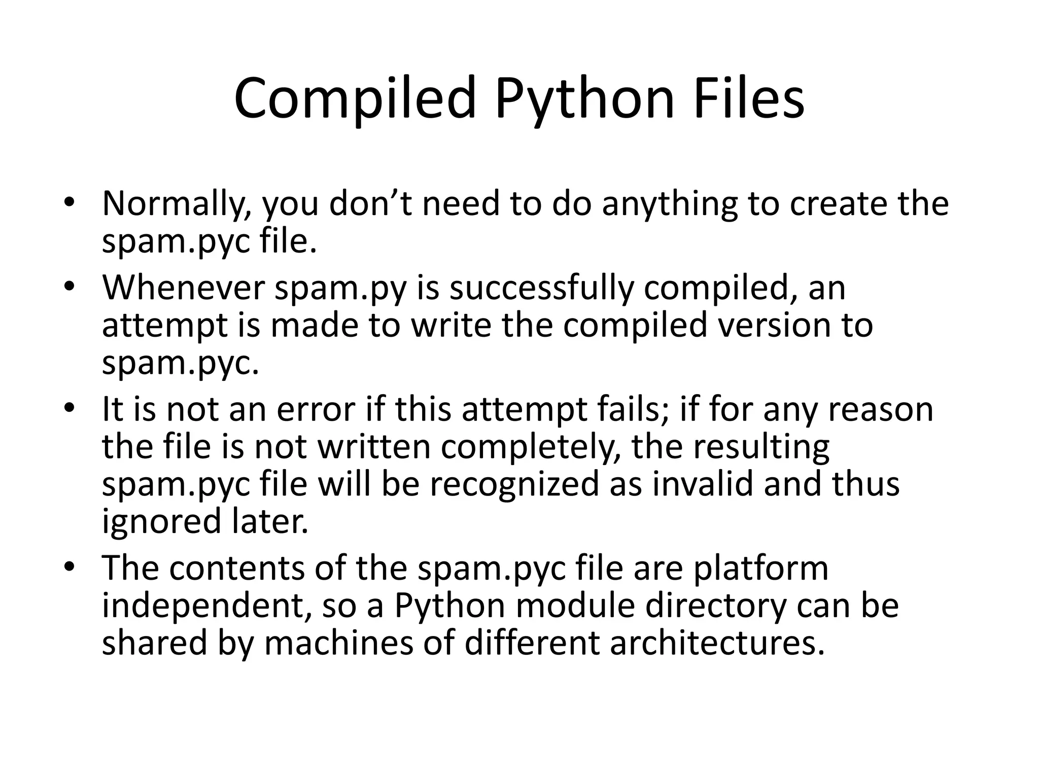 Compiled Python Files
• Normally, you don’t need to do anything to create the
  spam.pyc file.
• Whenever spam.py is successfully compiled, an
  attempt is made to write the compiled version to
  spam.pyc.
• It is not an error if this attempt fails; if for any reason
  the file is not written completely, the resulting
  spam.pyc file will be recognized as invalid and thus
  ignored later.
• The contents of the spam.pyc file are platform
  independent, so a Python module directory can be
  shared by machines of different architectures.
 
