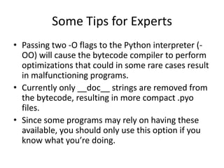 Some Tips for Experts
• Passing two -O flags to the Python interpreter (-
  OO) will cause the bytecode compiler to perform
  optimizations that could in some rare cases result
  in malfunctioning programs.
• Currently only __doc__ strings are removed from
  the bytecode, resulting in more compact .pyo
  files.
• Since some programs may rely on having these
  available, you should only use this option if you
  know what you’re doing.
 