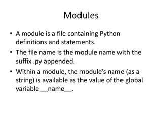 Modules
• A module is a file containing Python
  definitions and statements.
• The file name is the module name with the
  suffix .py appended.
• Within a module, the module’s name (as a
  string) is available as the value of the global
  variable __name__.
 