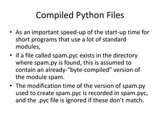 Compiled Python Files
• As an important speed-up of the start-up time for
  short programs that use a lot of standard
  modules,
• if a file called spam.pyc exists in the directory
  where spam.py is found, this is assumed to
  contain an already-“byte-compiled” version of
  the module spam.
• The modification time of the version of spam.py
  used to create spam.pyc is recorded in spam.pyc,
  and the .pyc file is ignored if these don’t match.
 