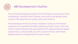 The initial prototyping stage of Itivrit will be to survey the room
candidates, research their history, and write and design their
custom AR experiences using Unity and Vuforia.
The prototype of Itivrit will be created in Unity as immersive
experiences overlaid onto 360 captures of each room. This will
most importantly lay the groundwork for producing the digital
experiences, and provide us with a sense of how well these
experiences are integrated into each room.
 