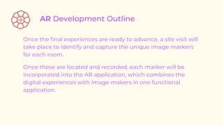 Once the final experiences are ready to advance, a site visit will
take place to identify and capture the unique image markers
for each room.
Once these are located and recorded, each marker will be
incorporated into the AR application, which combines the
digital experiences with image makers in one functional
application.
 