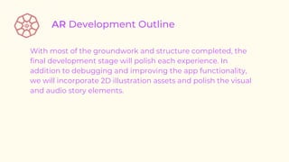 With most of the groundwork and structure completed, the
final development stage will polish each experience. In
addition to debugging and improving the app functionality,
we will incorporate 2D illustration assets and polish the visual
and audio story elements.
 