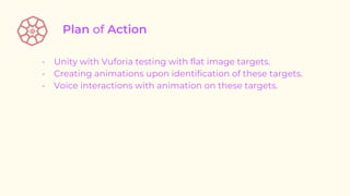- Unity with Vuforia testing with flat image targets.
- Creating animations upon identification of these targets.
- Voice interactions with animation on these targets.
 