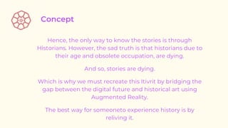 Hence, the only way to know the stories is through
Historians. However, the sad truth is that historians due to
their age and obsolete occupation, are dying.
And so, stories are dying.
Which is why we must recreate this Itivrit by bridging the
gap between the digital future and historical art using
Augmented Reality.
The best way for someoneto experience history is by
reliving it.
 