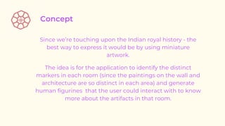 Since we’re touching upon the Indian royal history - the
best way to express it would be by using miniature
artwork.
The idea is for the application to identify the distinct
markers in each room (since the paintings on the wall and
architecture are so distinct in each area) and generate
human figurines that the user could interact with to know
more about the artifacts in that room.
 