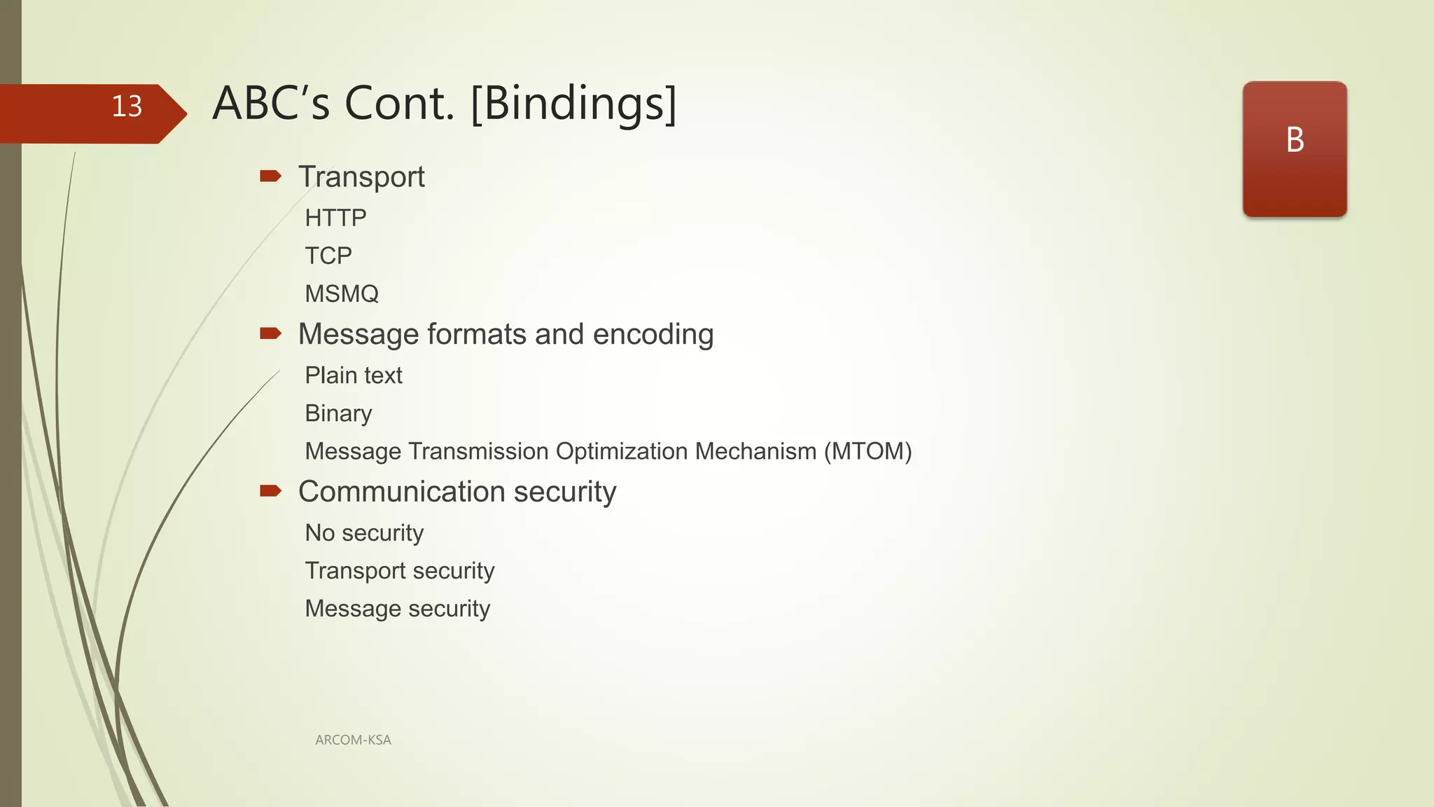 ABC’s Cont. [Bindings]
ARCOM-KSA
13
 Transport
HTTP
TCP
MSMQ
 Message formats and encoding
Plain text
Binary
Message Transmission Optimization Mechanism (MTOM)
 Communication security
No security
Transport security
Message security
B
 