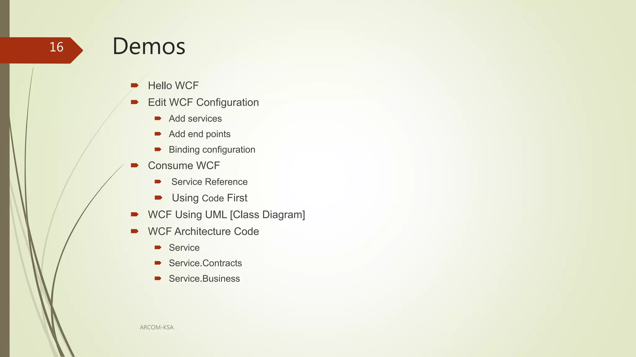 Demos
ARCOM-KSA
16
 Hello WCF
 Edit WCF Configuration
 Add services
 Add end points
 Binding configuration
 Consume WCF
 Service Reference
 Using Code First
 WCF Using UML [Class Diagram]
 WCF Architecture Code
 Service
 Service.Contracts
 Service.Business
 