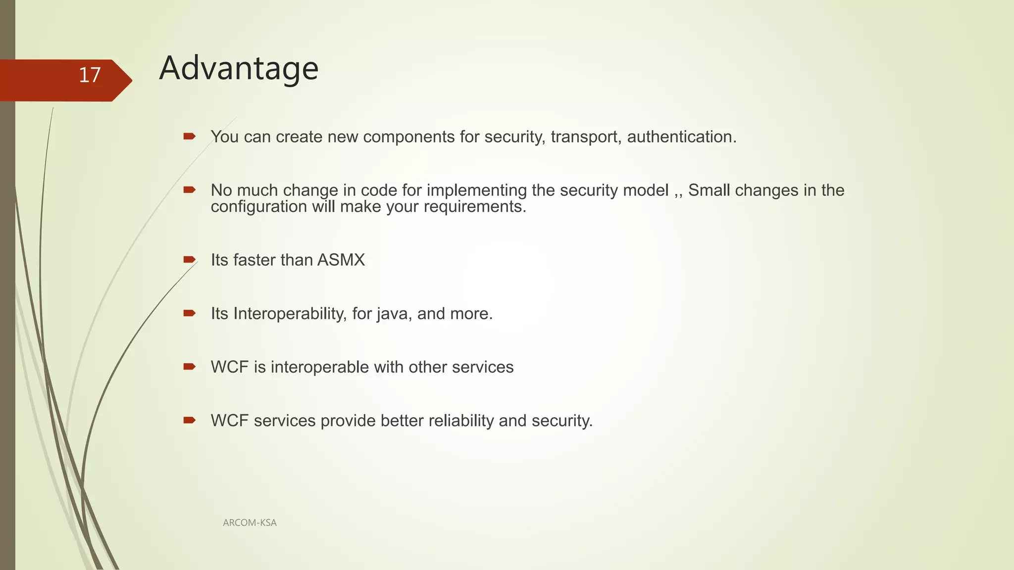 Advantage
ARCOM-KSA
17
 You can create new components for security, transport, authentication.
 No much change in code for implementing the security model ,, Small changes in the
configuration will make your requirements.
 Its faster than ASMX
 Its Interoperability, for java, and more.
 WCF is interoperable with other services
 WCF services provide better reliability and security.
 