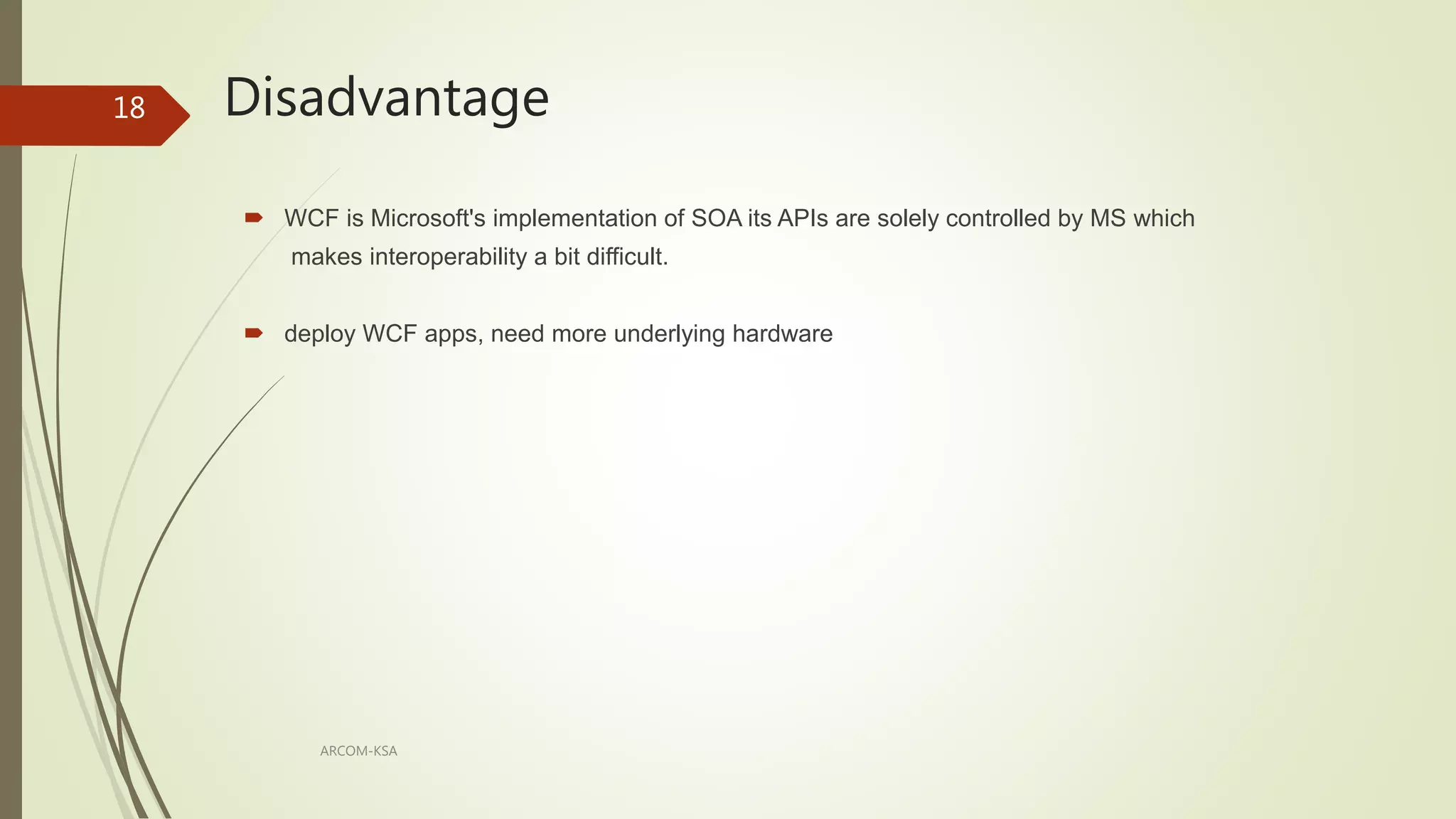 Disadvantage
ARCOM-KSA
18
 WCF is Microsoft's implementation of SOA its APIs are solely controlled by MS which
makes interoperability a bit difficult.
 deploy WCF apps, need more underlying hardware
 