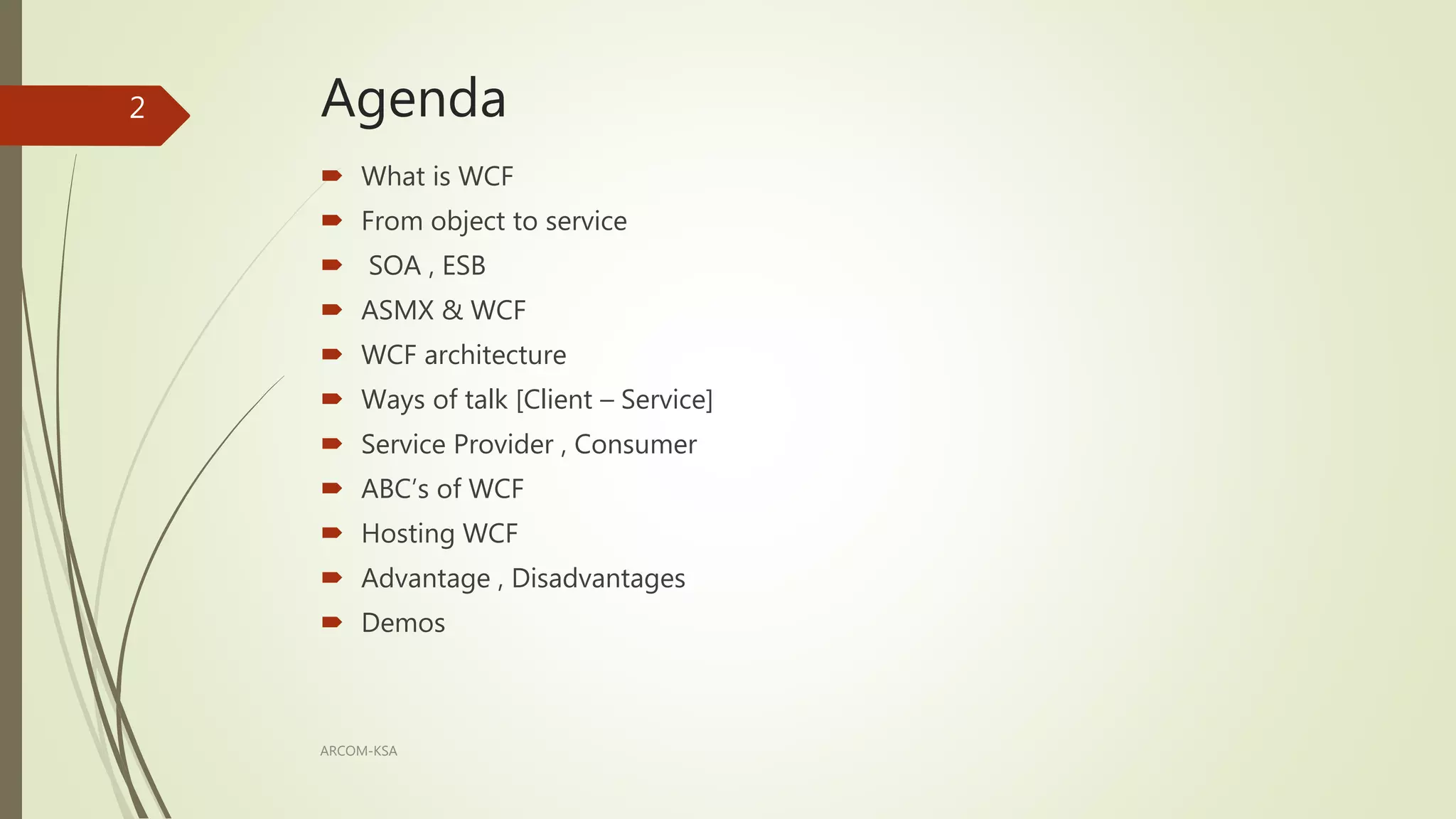 Agenda
 What is WCF
 From object to service
 SOA , ESB
 ASMX & WCF
 WCF architecture
 Ways of talk [Client – Service]
 Service Provider , Consumer
 ABC’s of WCF
 Hosting WCF
 Advantage , Disadvantages
 Demos
ARCOM-KSA
2
 