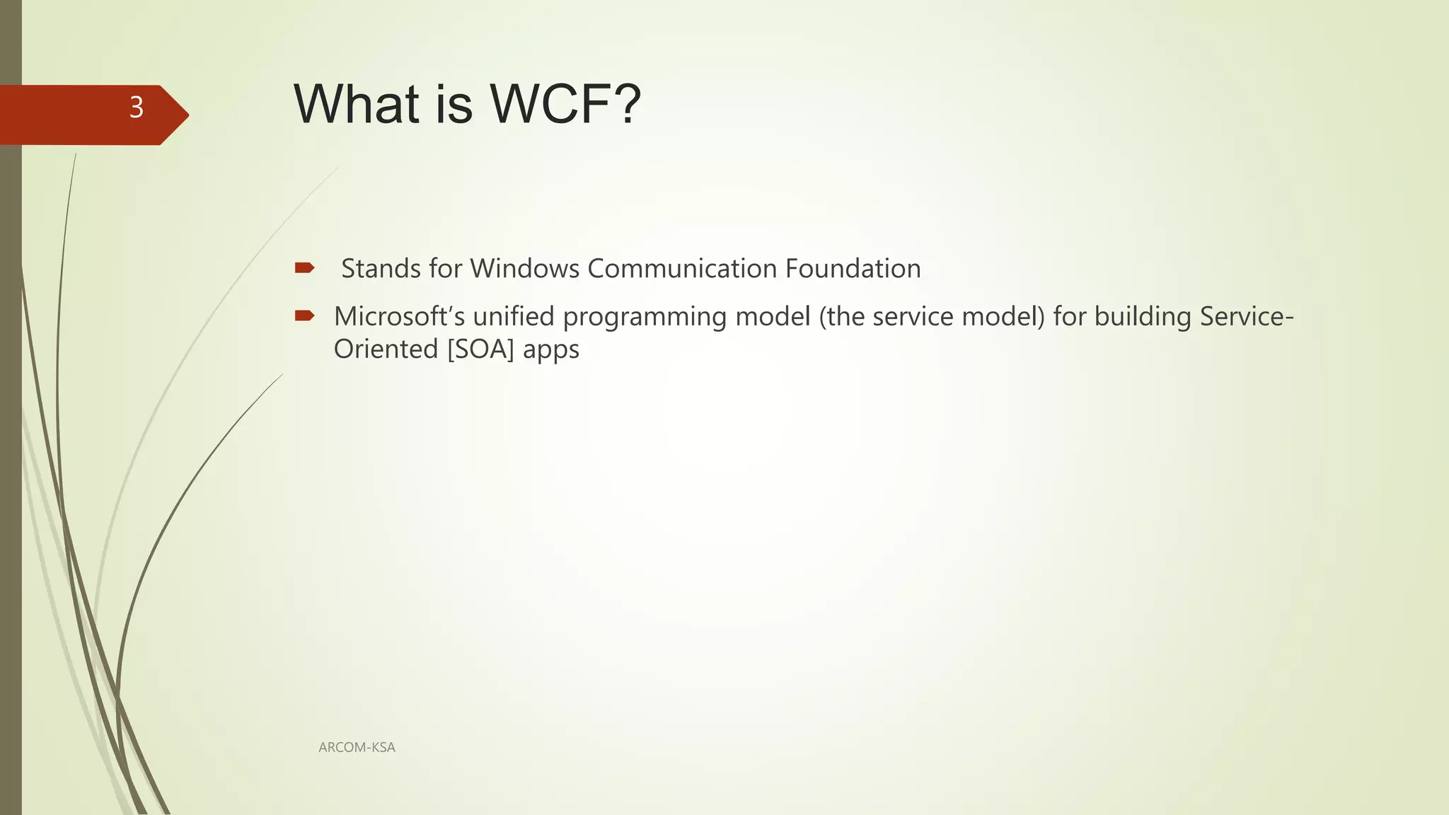 What is WCF?
ARCOM-KSA
3
 Stands for Windows Communication Foundation
 Microsoft’s unified programming model (the service model) for building Service-
Oriented [SOA] apps
 