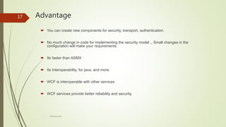 Advantage
ARCOM-KSA
17
 You can create new components for security, transport, authentication.
 No much change in code for implementing the security model ,, Small changes in the
configuration will make your requirements.
 Its faster than ASMX
 Its Interoperability, for java, and more.
 WCF is interoperable with other services
 WCF services provide better reliability and security.
 