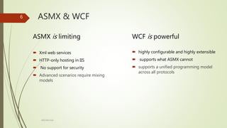 ARCOM-KSA
ASMX is limiting WCF is powerful
6 ASMX & WCF
 Xml web services
 HTTP-only hosting in IIS
 No support for security
 Advanced scenarios require mixing
models
 highly configurable and highly extensible
 supports what ASMX cannot
 supports a unified programming model
across all protocols
 