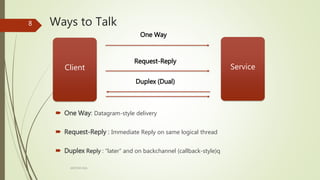 Ways to Talk
One Way
Request-Reply
Duplex (Dual)
ARCOM-KSA
8
Client Service
 One Way: Datagram-style delivery
 Request-Reply : Immediate Reply on same logical thread
 Duplex Reply : “later” and on backchannel (callback-style)q
 