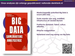 Nationale DenkTank 2014 
14 
Onze analyses zijn onlangs gepubliceerd: nationale-denktank.nl 
Maatschappelijk potentieel Big Data is 
enorm (€45 mld) 
Grote waarde voor zorg, mobiliteit, 
infrastructuur en sociaal domein 
Praktische obstakels: Talent, cultuur, 
allianties 
Ethische vraagstukken 
Nederland weet nog weinig van Big Data 
 