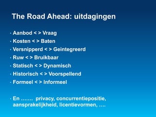 The Road Ahead: uitdagingen 
• Aanbod < > Vraag 
• Kosten < > Baten 
• Versnipperd < > Geintegreerd 
• Ruw < > Bruikbaar 
• Statisch < > Dynamisch 
• Historisch < > Voorspellend 
• Formeel < > Informeel 
• En ……. privacy, concurrentiepositie, 
aansprakelijkheid, licentievormen, …. 
 