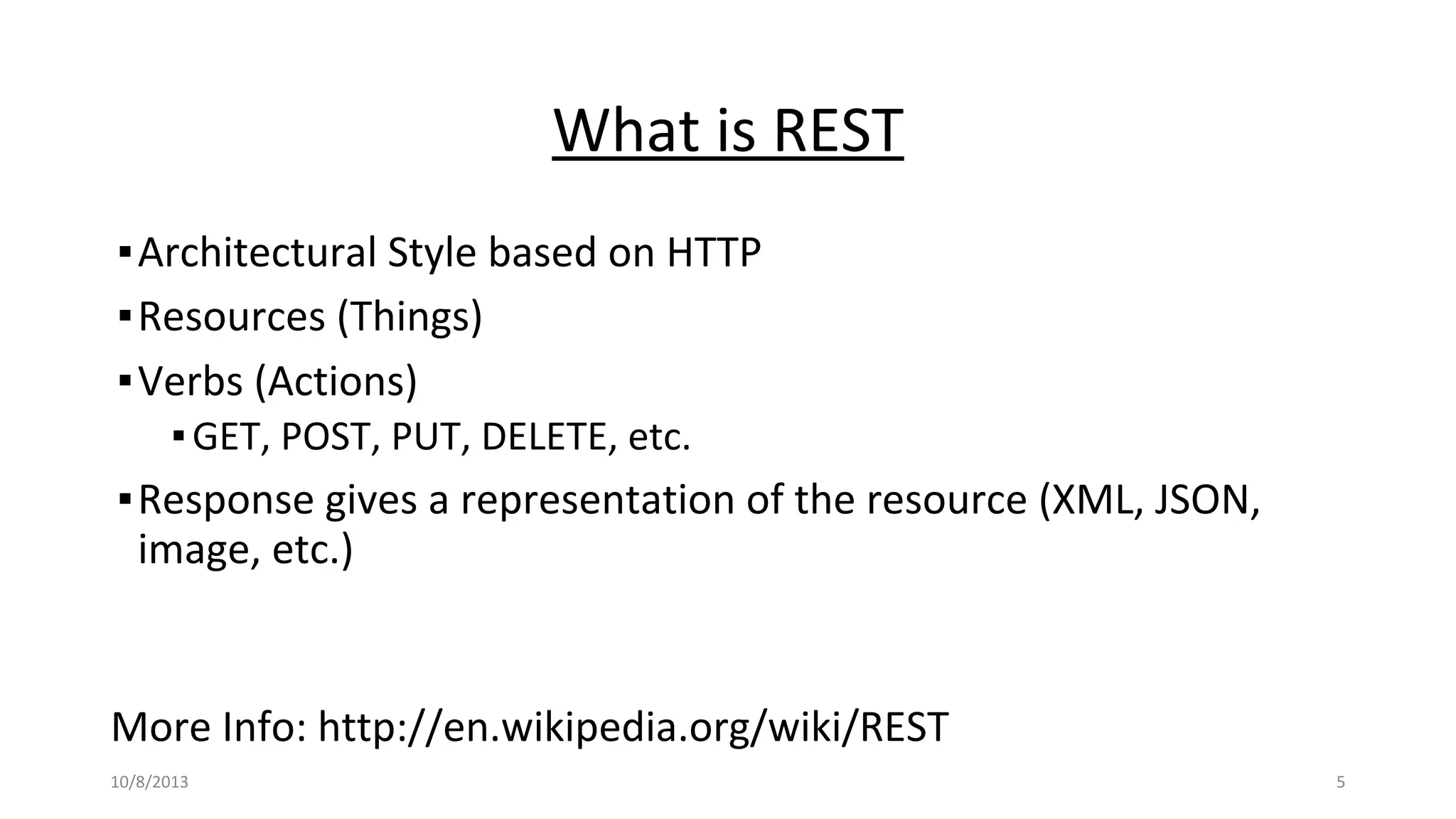 What is REST
▪Architectural Style based on HTTP
▪Resources (Things)
▪Verbs (Actions)
▪GET, POST, PUT, DELETE, etc.
▪Response gives a representation of the resource (XML, JSON,
image, etc.)
More Info: http://en.wikipedia.org/wiki/REST
10/8/2013 5
 