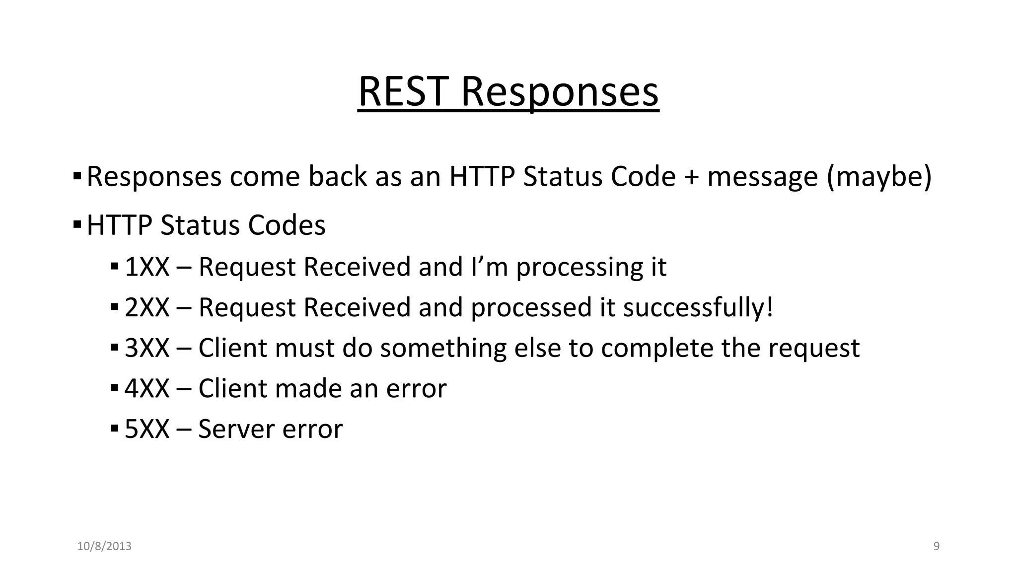 REST Responses
▪Responses come back as an HTTP Status Code + message (maybe)
▪HTTP Status Codes
▪1XX – Request Received and I’m processing it
▪2XX – Request Received and processed it successfully!
▪3XX – Client must do something else to complete the request
▪4XX – Client made an error
▪5XX – Server error
10/8/2013 9
 