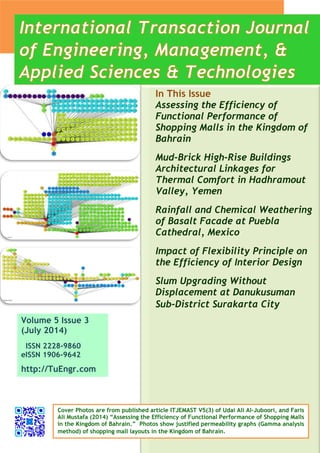 Volume 5 Issue 3 
(July 2014) 
ISSN 2228-9860 
eISSN 1906-9642 
http://TuEngr.com 
In This Issue 
Assessing the Efficiency of Functional Performance of Shopping Malls in the Kingdom of Bahrain 
Mud-Brick High-Rise Buildings Architectural Linkages for Thermal Comfort in Hadhramout Valley, Yemen 
Rainfall and Chemical Weathering of Basalt Facade at Puebla Cathedral, Mexico 
Impact of Flexibility Principle on the Efficiency of Interior Design 
Slum Upgrading Without Displacement at Danukusuman Sub-District Surakarta City 
Cover Photos are from published article ITJEMAST V5(3) of Udai Ali Al-Juboori, and Faris Ali Mustafa (2014) “Assessing the Efficiency of Functional Performance of Shopping Malls in the Kingdom of Bahrain.” Photos show justified permeability graphs (Gamma analysis method) of shopping mall layouts in the Kingdom of Bahrain.  