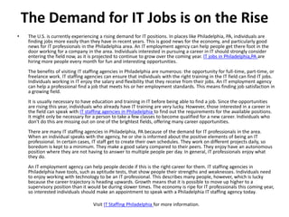 The Demand for IT Jobs is on the Rise
•    The U.S. is currently experiencing a rising demand for IT positions. In places like Philadelphia, PA, individuals are
     finding jobs more easily than they have in recent years. This is good news for the economy, and particularly good
     news for IT professionals in the Philadelphia area. An IT employment agency can help people get there foot in the
     door working for a company in the area. Individuals interested in pursuing a career in IT should strongly consider
     entering the field now, as it is projected to continue to grow over the coming year. IT jobs in Philadelphia,PA are
     hiring more people every month for fun and interesting opportunities.
     The benefits of visiting IT staffing agencies in Philadelphia are numerous: the opportunity for full-time, part-time, or
     freelance work. IT staffing agencies can ensure that individuals with the right training in the IT field can find IT jobs.
     Individuals working in IT enjoy the salary and flexibility that they receive from their jobs. An IT employment agency
     can help a professional find a job that meets his or her employment standards. This means finding job satisfaction in
     a growing field.
     It is usually necessary to have education and training in IT before being able to find a job. Since the opportunities
     are rising this year, individuals who already have IT training are very lucky. However, those interested in a career in
     the field can speak with IT staffing agencies in Philadelphia to find out the requirements for the available positions.
     It might only be necessary for a person to take a few classes to become qualified for a new career. Individuals who
     don't do this are missing out on one of the brightest fields, offering many career opportunities.
     There are many IT staffing agencies in Philadelphia, PA because of the demand for IT professionals in the area.
     When an individual speaks with the agency, he or she is informed about the positive elements of being an IT
     professional. In certain cases, IT staff get to create their own schedules. They work on different projects daily, so
     boredom is kept to a minimum. They make a good salary compared to their peers. They enjoy have an autonomous
     position where they are not having to answer to multiple people per day. In general, IT professionals enjoy what
     they do.
     An IT employment agency can help people decide if this is the right career for them. IT staffing agencies in
     Philadelphia have tools, such as aptitude tests, that show people their strengths and weaknesses. Individuals need
     to enjoy working with technology to be an IT professional. This describes many people, however, which is lucky
     because the career trajectory is heading upwards. Growth means that it is possible to move up higher to a
     supervisory position than it would be during slower times. The economy is ripe for IT professionals this coming year,
     so interested individuals should make an appointment to speak with a Philadelphia IT staffing agency today.

                                     Visit IT Staffing Philadelphia for more information.
 