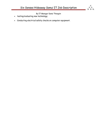 Six Senses Hideaway Samui IT Job Description
By IT Manager Danai Thongsin
• testing/evaluating new technology;
• Conducting electrical safety checks on computer equipment.
 